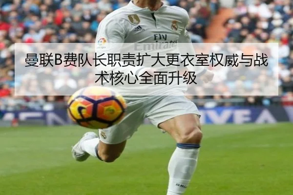 曼联B费队长职责扩大更衣室权威与战术核心全面升级