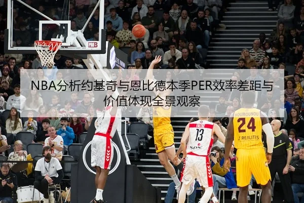 NBA分析约基奇与恩比德本季PER效率差距与价值体现全景观察
