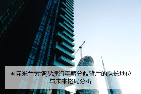 国际米兰劳塔罗续约年薪分歧背后的队长地位与未来格局分析