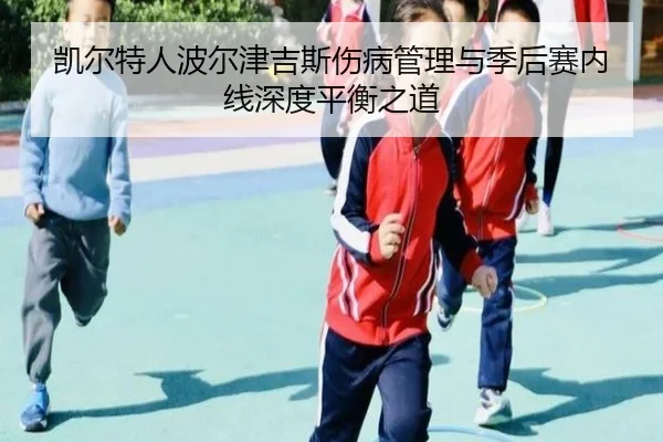 凯尔特人波尔津吉斯伤病管理与季后赛内线深度平衡之道